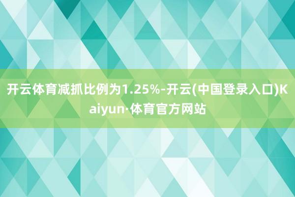 开云体育减抓比例为1.25%-开云(中国登录入口)Kaiyun·体育官方网站