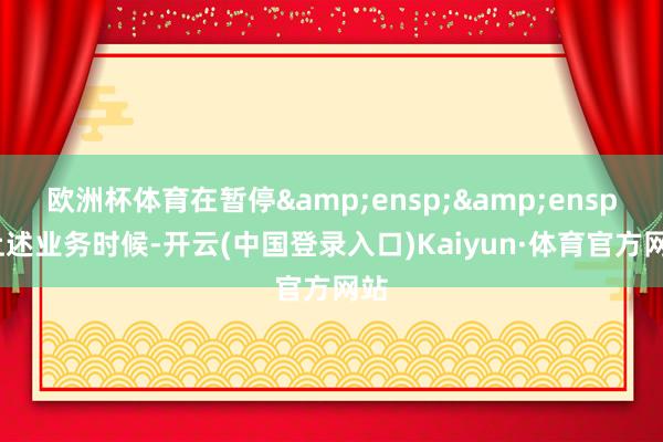 欧洲杯体育在暂停&ensp;&ensp;上述业务时候-开云(中国登录入口)Kaiyun·体育官方网站