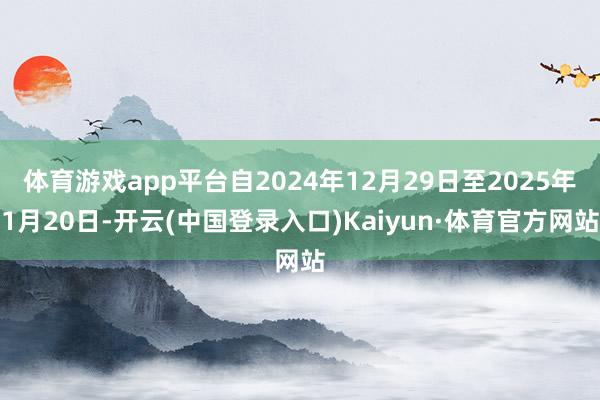 体育游戏app平台自2024年12月29日至2025年1月20日-开云(中国登录入口)Kaiyun·体育官方网站