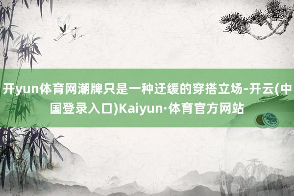 开yun体育网潮牌只是一种迂缓的穿搭立场-开云(中国登录入口)Kaiyun·体育官方网站