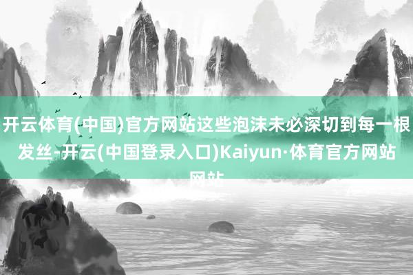 开云体育(中国)官方网站这些泡沫未必深切到每一根发丝-开云(中国登录入口)Kaiyun·体育官方网站