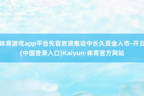 体育游戏app平台先容放浪推动中长久资金入市-开云(中国登录入口)Kaiyun·体育官方网站