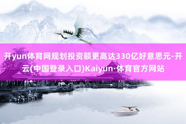 开yun体育网规划投资额更高达330亿好意思元-开云(中国登录入口)Kaiyun·体育官方网站