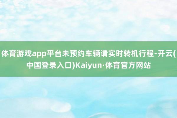 体育游戏app平台未预约车辆请实时转机行程-开云(中国登录入口)Kaiyun·体育官方网站