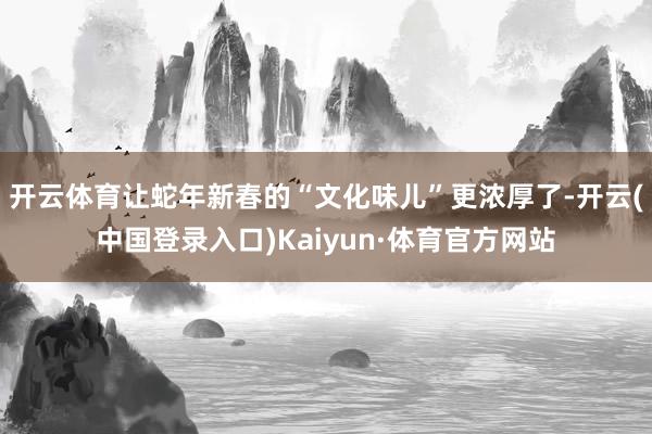 开云体育让蛇年新春的“文化味儿”更浓厚了-开云(中国登录入口)Kaiyun·体育官方网站