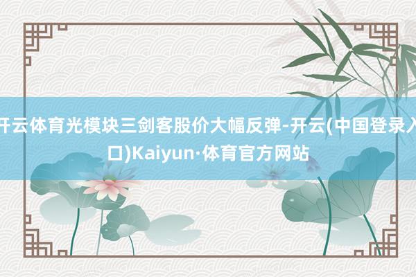 开云体育光模块三剑客股价大幅反弹-开云(中国登录入口)Kaiyun·体育官方网站