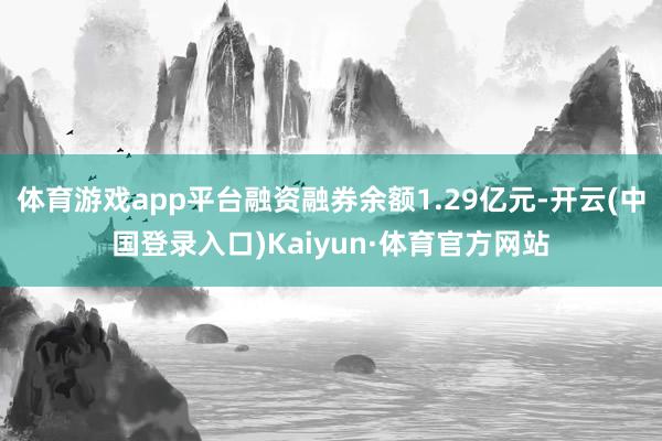 体育游戏app平台融资融券余额1.29亿元-开云(中国登录入口)Kaiyun·体育官方网站