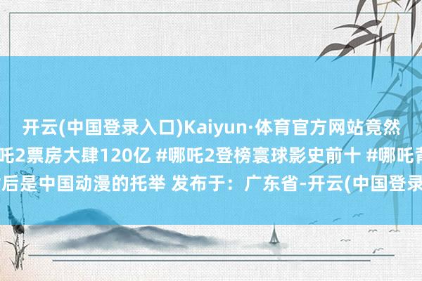 开云(中国登录入口)Kaiyun·体育官方网站竟然可喜可贺呢！喵呜～#哪吒2票房大肆120亿 #哪吒2登榜寰球影史前十 #哪吒背后是中国动漫的托举 发布于：广东省-开云(中国登录入口)Kaiyun·体育官方网站