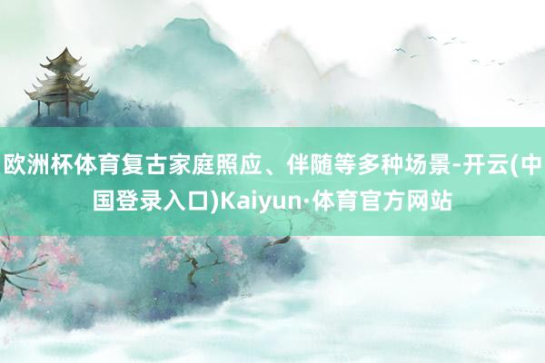 欧洲杯体育复古家庭照应、伴随等多种场景-开云(中国登录入口)Kaiyun·体育官方网站