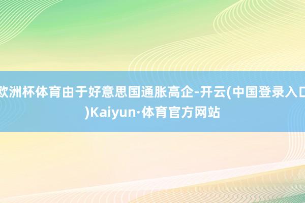 欧洲杯体育由于好意思国通胀高企-开云(中国登录入口)Kaiyun·体育官方网站