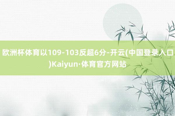 欧洲杯体育以109-103反超6分-开云(中国登录入口)Kaiyun·体育官方网站