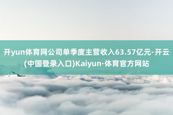 开yun体育网公司单季度主营收入63.57亿元-开云(中国登录入口)Kaiyun·体育官方网站