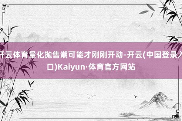 开云体育量化抛售潮可能才刚刚开动-开云(中国登录入口)Kaiyun·体育官方网站