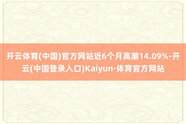 开云体育(中国)官方网站近6个月高潮14.09%-开云(中国登录入口)Kaiyun·体育官方网站