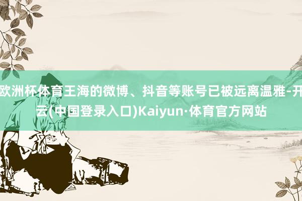 欧洲杯体育王海的微博、抖音等账号已被远离温雅-开云(中国登录入口)Kaiyun·体育官方网站