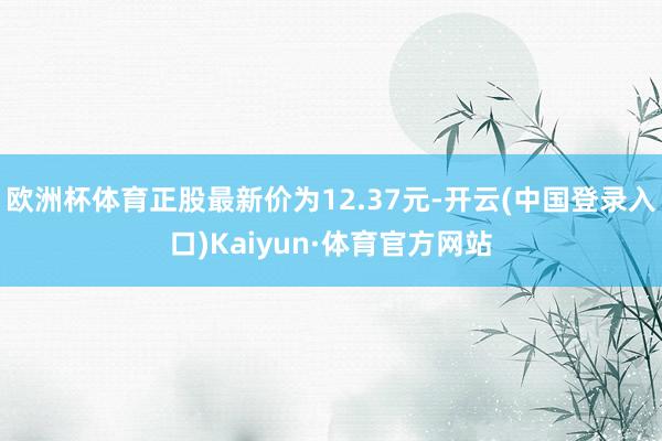 欧洲杯体育正股最新价为12.37元-开云(中国登录入口)Kaiyun·体育官方网站