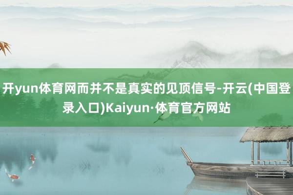 开yun体育网而并不是真实的见顶信号-开云(中国登录入口)Kaiyun·体育官方网站