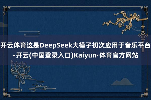开云体育这是DeepSeek大模子初次应用于音乐平台-开云(中国登录入口)Kaiyun·体育官方网站
