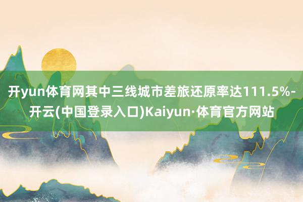 开yun体育网其中三线城市差旅还原率达111.5%-开云(中国登录入口)Kaiyun·体育官方网站