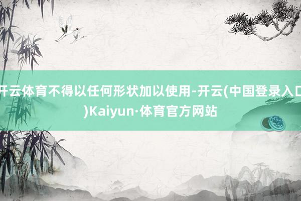 开云体育不得以任何形状加以使用-开云(中国登录入口)Kaiyun·体育官方网站