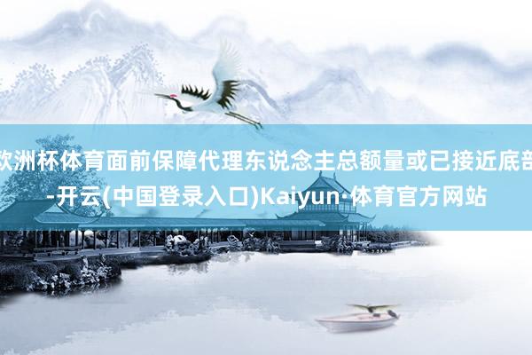 欧洲杯体育面前保障代理东说念主总额量或已接近底部-开云(中国登录入口)Kaiyun·体育官方网站
