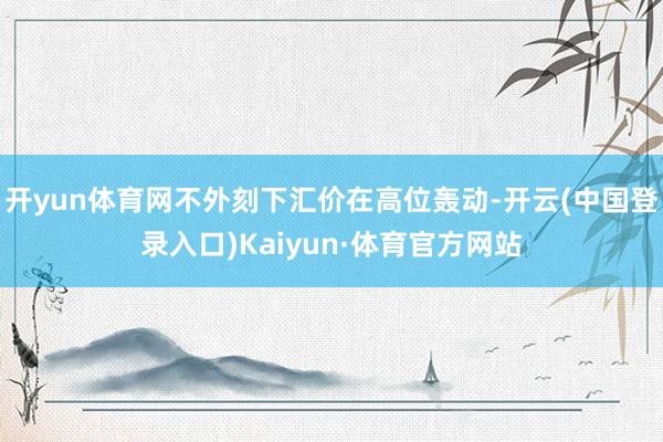 开yun体育网不外刻下汇价在高位轰动-开云(中国登录入口)Kaiyun·体育官方网站