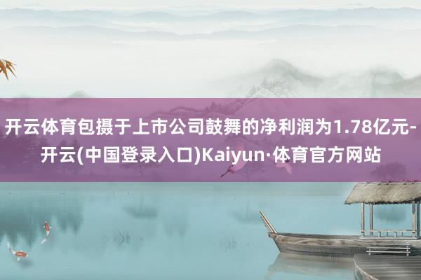 开云体育包摄于上市公司鼓舞的净利润为1.78亿元-开云(中国登录入口)Kaiyun·体育官方网站