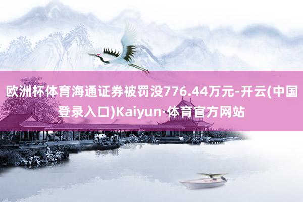 欧洲杯体育海通证券被罚没776.44万元-开云(中国登录入口)Kaiyun·体育官方网站