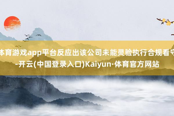 体育游戏app平台反应出该公司未能灵验执行合规看守-开云(中国登录入口)Kaiyun·体育官方网站