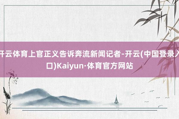 开云体育上官正义告诉奔流新闻记者-开云(中国登录入口)Kaiyun·体育官方网站