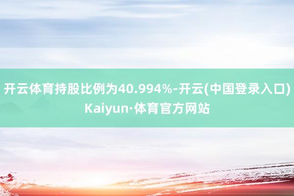 开云体育持股比例为40.994%-开云(中国登录入口)Kaiyun·体育官方网站