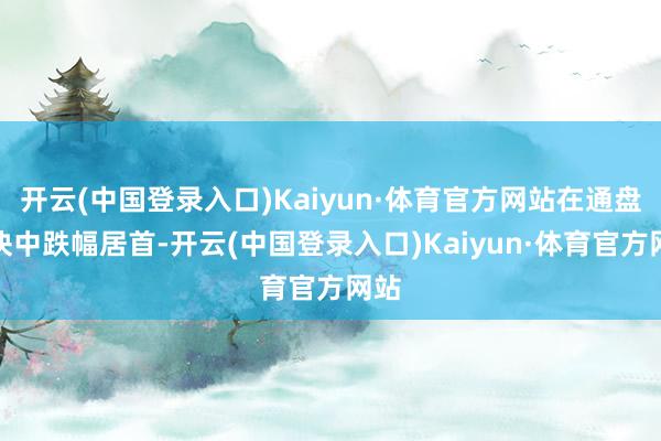 开云(中国登录入口)Kaiyun·体育官方网站在通盘板块中跌幅居首-开云(中国登录入口)Kaiyun·体育官方网站