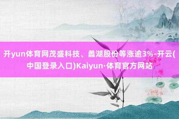 开yun体育网茂盛科技、蠡湖股份等涨逾3%-开云(中国登录入口)Kaiyun·体育官方网站