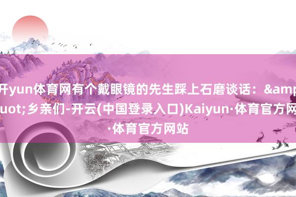 开yun体育网有个戴眼镜的先生踩上石磨谈话：&quot;乡亲们-开云(中国登录入口)Kaiyun·体育官方网站
