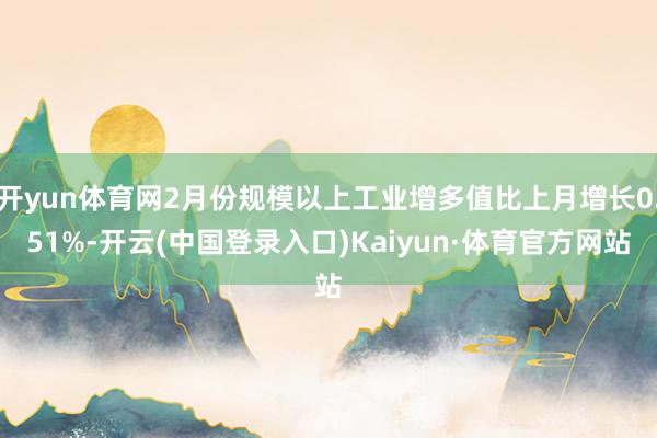 开yun体育网2月份规模以上工业增多值比上月增长0.51%-开云(中国登录入口)Kaiyun·体育官方网站
