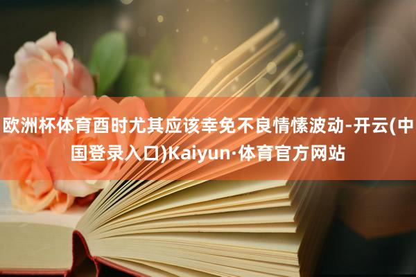 欧洲杯体育酉时尤其应该幸免不良情愫波动-开云(中国登录入口)Kaiyun·体育官方网站