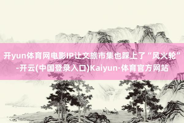 开yun体育网电影IP让文旅市集也踩上了“风火轮”-开云(中国登录入口)Kaiyun·体育官方网站