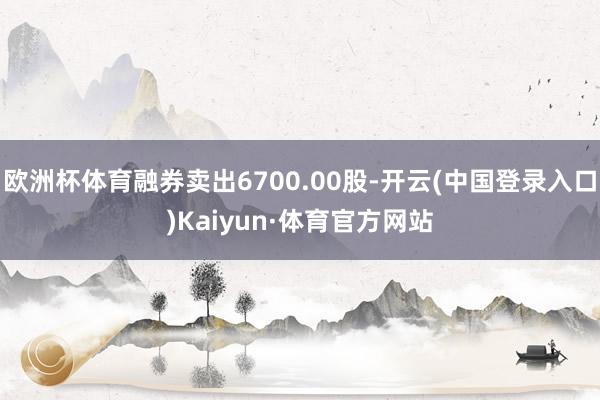 欧洲杯体育融券卖出6700.00股-开云(中国登录入口)Kaiyun·体育官方网站