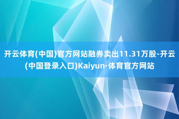 开云体育(中国)官方网站融券卖出11.31万股-开云(中国登录入口)Kaiyun·体育官方网站