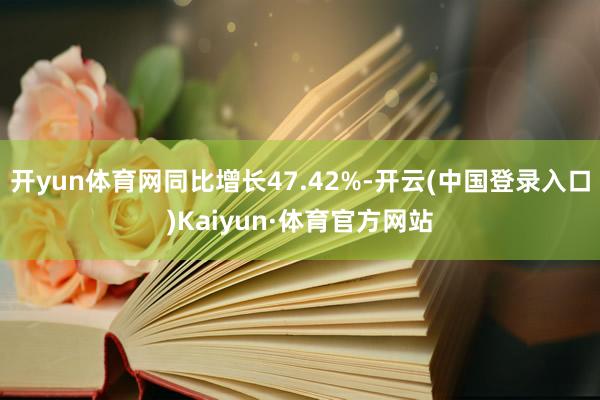 开yun体育网同比增长47.42%-开云(中国登录入口)Kaiyun·体育官方网站