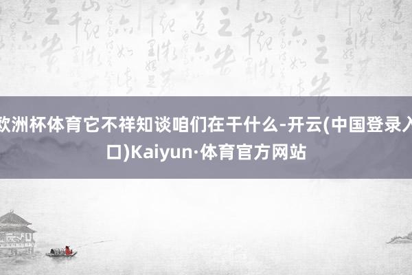 欧洲杯体育它不祥知谈咱们在干什么-开云(中国登录入口)Kaiyun·体育官方网站