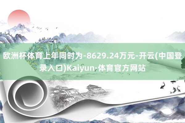 欧洲杯体育上年同时为-8629.24万元-开云(中国登录入口)Kaiyun·体育官方网站