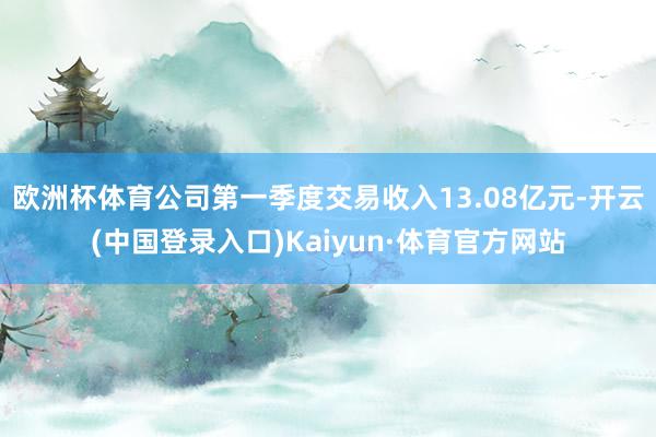 欧洲杯体育公司第一季度交易收入13.08亿元-开云(中国登录入口)Kaiyun·体育官方网站