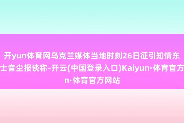 开yun体育网乌克兰媒体当地时刻26日征引知情东谈主士音尘报谈称-开云(中国登录入口)Kaiyun·体育官方网站