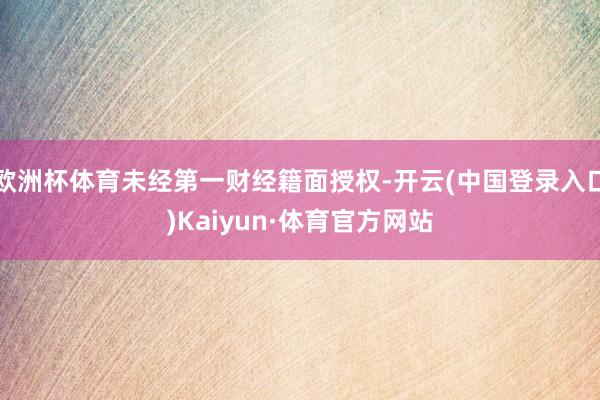 欧洲杯体育未经第一财经籍面授权-开云(中国登录入口)Kaiyun·体育官方网站