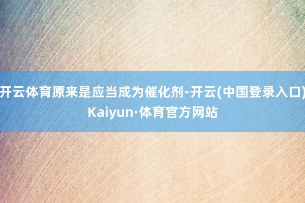 开云体育原来是应当成为催化剂-开云(中国登录入口)Kaiyun·体育官方网站