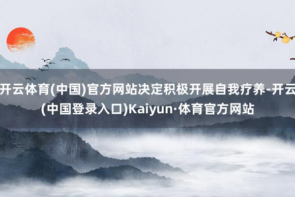 开云体育(中国)官方网站决定积极开展自我疗养-开云(中国登录入口)Kaiyun·体育官方网站