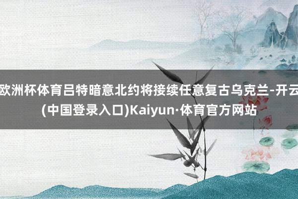 欧洲杯体育吕特暗意北约将接续任意复古乌克兰-开云(中国登录入口)Kaiyun·体育官方网站