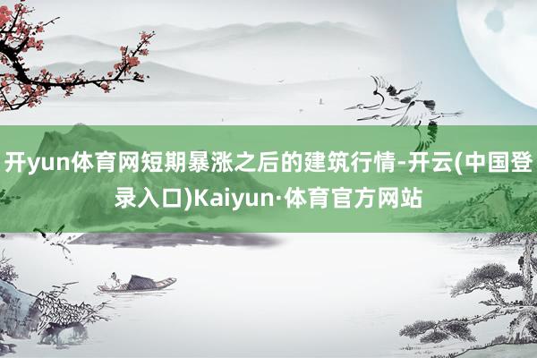 开yun体育网短期暴涨之后的建筑行情-开云(中国登录入口)Kaiyun·体育官方网站