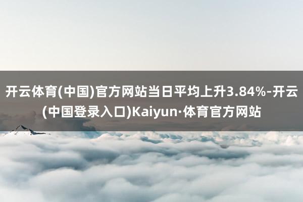 开云体育(中国)官方网站当日平均上升3.84%-开云(中国登录入口)Kaiyun·体育官方网站